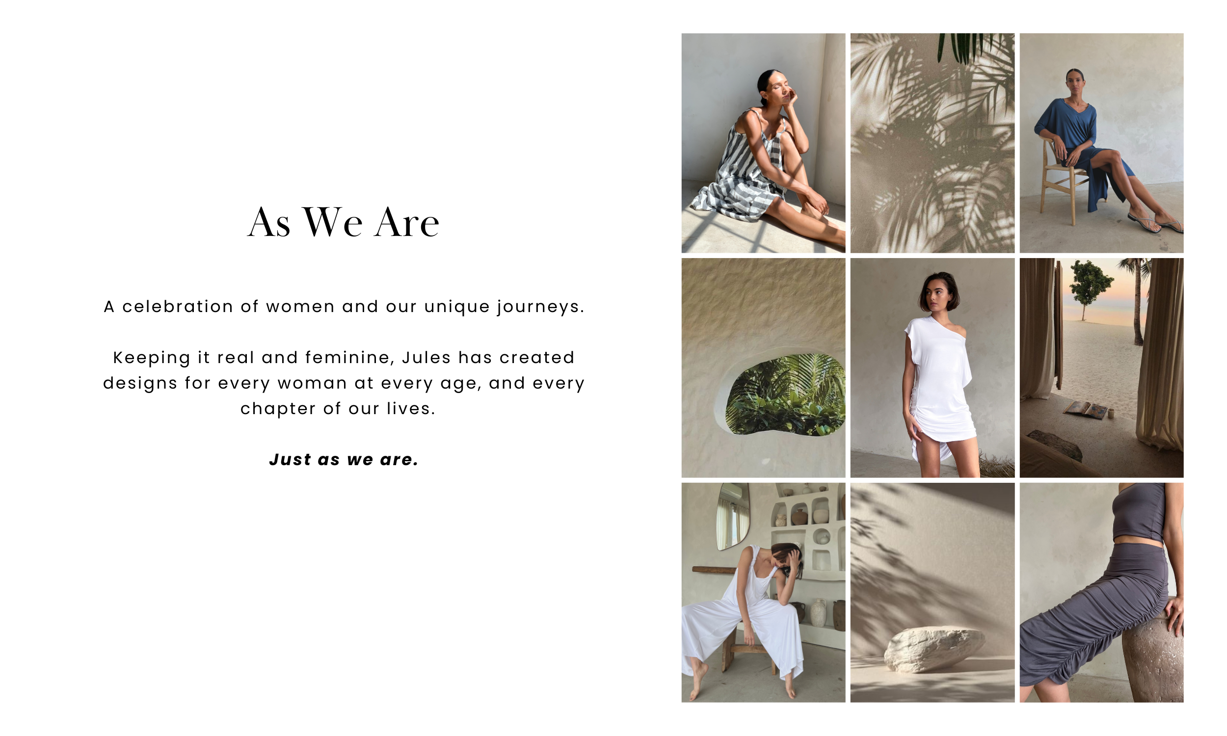 As We Are.  A celebration of women as they are at every age.  Keeping it real and feminine, Jules has created designs for effortless summer styles that can transform to a perfect night occasion.  Mixed with bright pops of color, stunning sets, and essential styles for any kind of warm weather day.  Jules is for every woman, every shape, every age, and every occasion.  Just as we are.